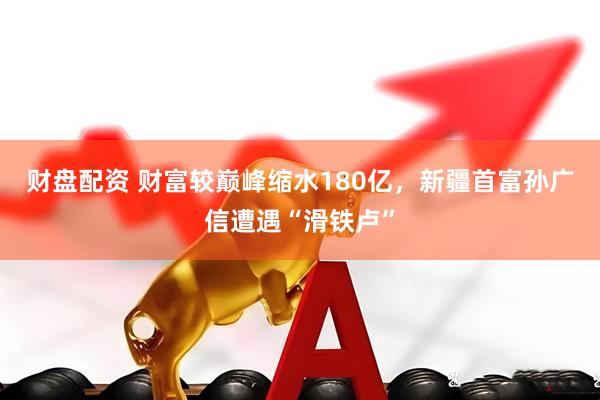 财盘配资 财富较巅峰缩水180亿，新疆首富孙广信遭遇“滑铁卢”