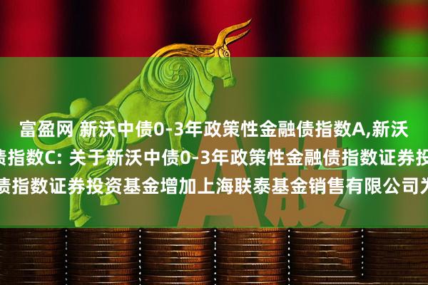 富盈网 新沃中债0-3年政策性金融债指数A,新沃中债0-3年政策性金融债指数C: 关于新沃中债0-3年政策性金融债指数证券投资基金增加上海联泰基金销售有限公司为销售机构的公告
