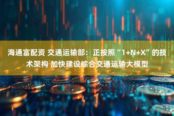 海通富配资 交通运输部：正按照“1+N+X”的技术架构 加快建设综合交通运输大模型