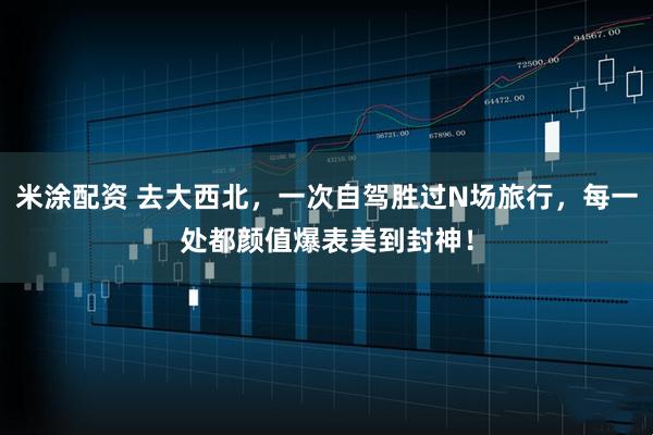 米涂配资 去大西北，一次自驾胜过N场旅行，每一处都颜值爆表美到封神！