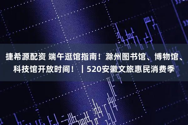 捷希源配资 端午逛馆指南！滁州图书馆、博物馆、科技馆开放时间！｜520安徽文旅惠民消费季