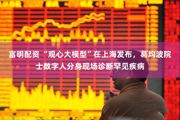 富明配资 “观心大模型”在上海发布，葛均波院士数字人分身现场诊断罕见疾病