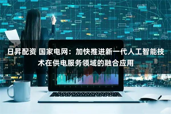 日昇配资 国家电网：加快推进新一代人工智能技术在供电服务领域的融合应用