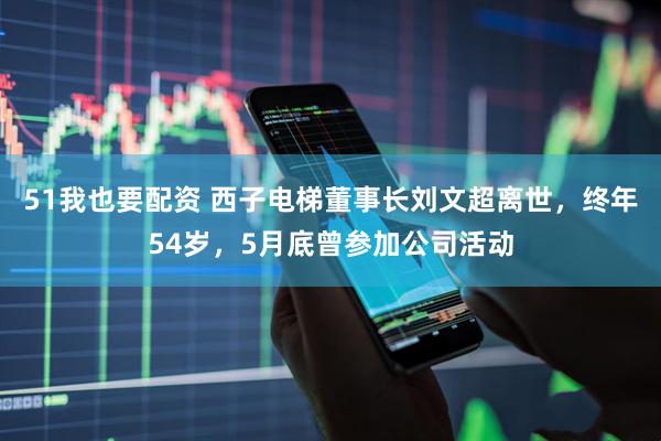 51我也要配资 西子电梯董事长刘文超离世，终年54岁，5月底曾参加公司活动