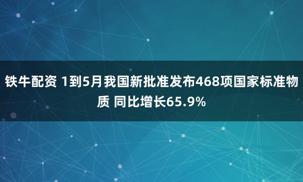 铁牛配资 1到5月我国新批准发布468项国家标准物质 同比增长65.9%