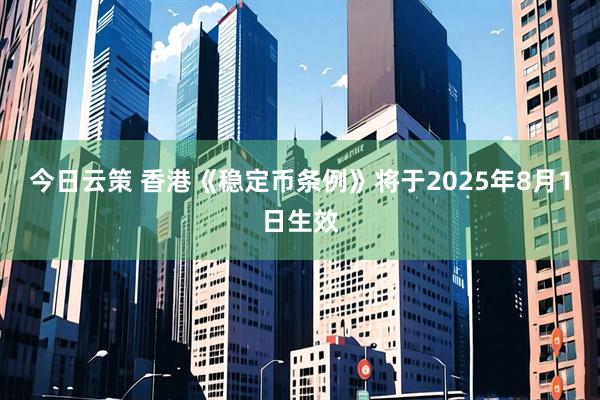 今日云策 香港《稳定币条例》将于2025年8月1日生效