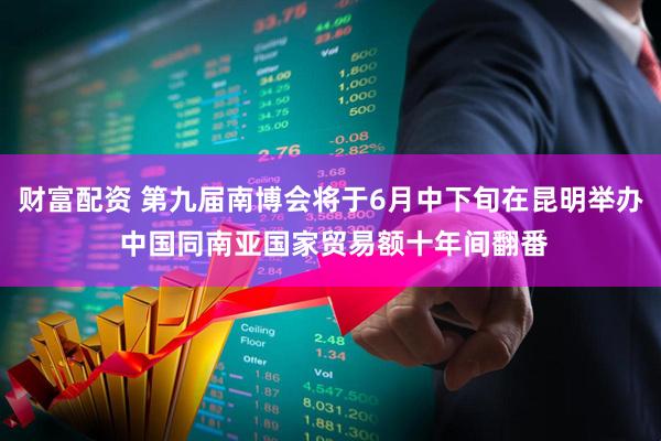 财富配资 第九届南博会将于6月中下旬在昆明举办 中国同南亚国家贸易额十年间翻番