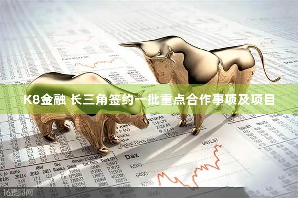 K8金融 长三角签约一批重点合作事项及项目