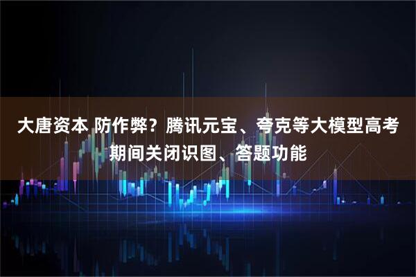大唐资本 防作弊？腾讯元宝、夸克等大模型高考期间关闭识图、答题功能