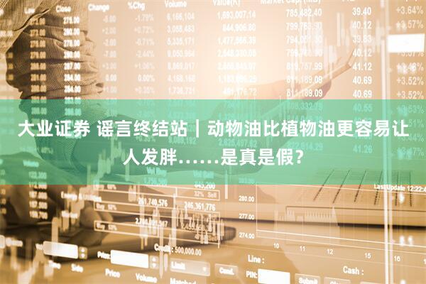 大业证券 谣言终结站｜动物油比植物油更容易让人发胖……是真是假？