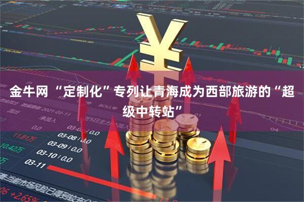 金牛网 “定制化”专列让青海成为西部旅游的“超级中转站”