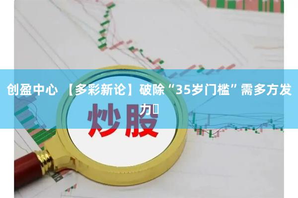 创盈中心 【多彩新论】破除“35岁门槛”需多方发力‌