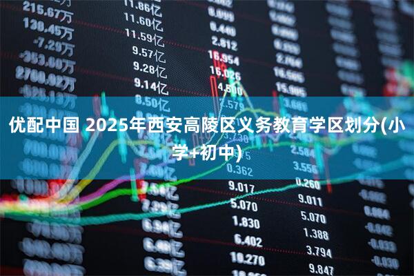 优配中国 2025年西安高陵区义务教育学区划分(小学+初中)