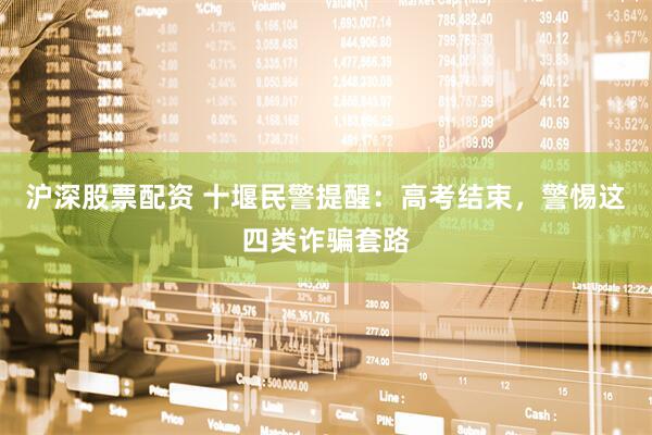 沪深股票配资 十堰民警提醒：高考结束，警惕这四类诈骗套路