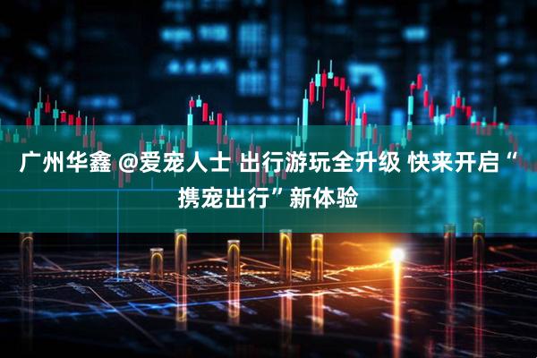 广州华鑫 @爱宠人士 出行游玩全升级 快来开启“携宠出行”新体验