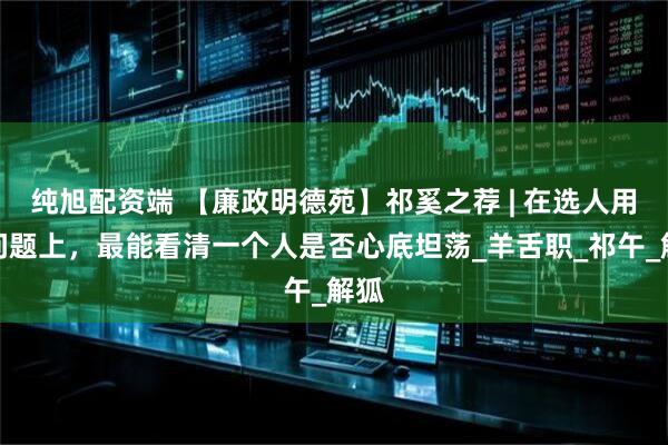 纯旭配资端 【廉政明德苑】祁奚之荐 | 在选人用人问题上，最能看清一个人是否心底坦荡_羊舌职_祁午_解狐