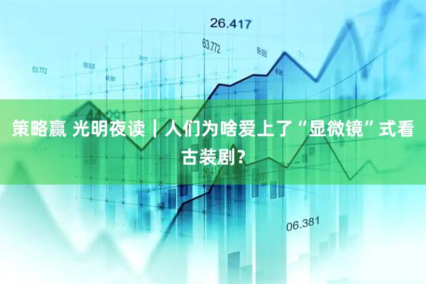 策略赢 光明夜读｜人们为啥爱上了“显微镜”式看古装剧？
