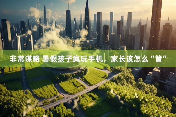 非常谋略 暑假孩子疯玩手机，家长该怎么“管”