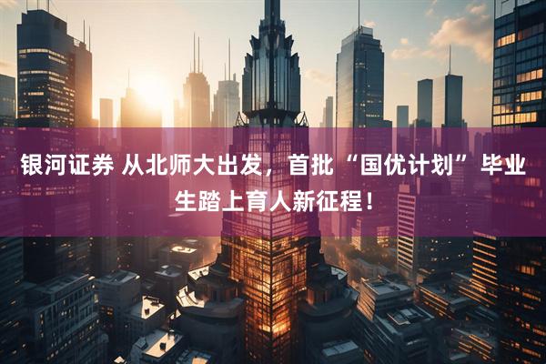 银河证券 从北师大出发，首批 “国优计划” 毕业生踏上育人新征程！