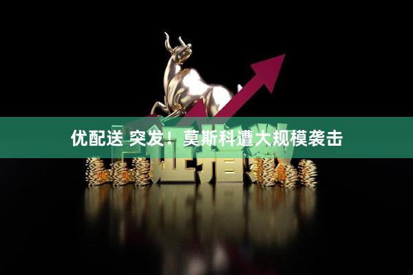 优配送 突发！莫斯科遭大规模袭击