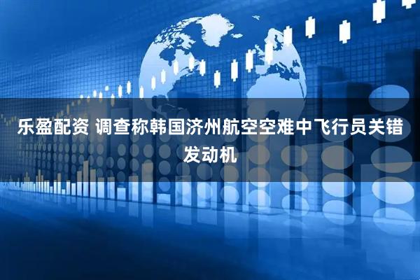 乐盈配资 调查称韩国济州航空空难中飞行员关错发动机