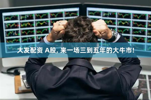 大发配资 A股, 来一场三到五年的大牛市!