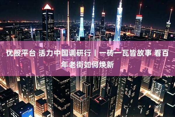 优股平台 活力中国调研行丨一砖一瓦皆故事 看百年老街如何焕新