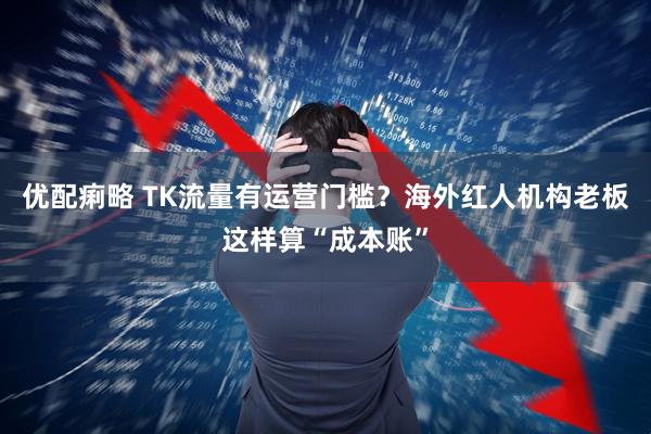 优配痢略 TK流量有运营门槛？海外红人机构老板这样算“成本账”