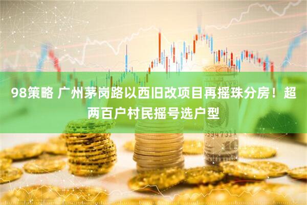 98策略 广州茅岗路以西旧改项目再摇珠分房！超两百户村民摇号选户型