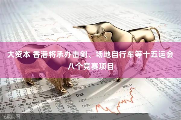 大资本 香港将承办击剑、场地自行车等十五运会八个竞赛项目