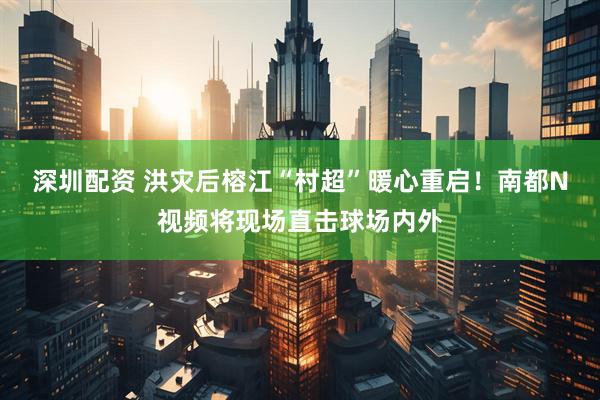 深圳配资 洪灾后榕江“村超”暖心重启！南都N视频将现场直击球场内外