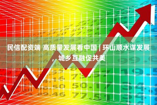 民信配资端 高质量发展看中国 | 环山顺水谋发展，城乡互融促共美