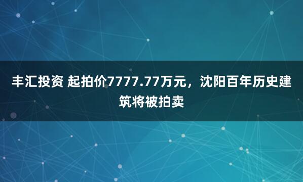 丰汇投资 起拍价7777.77万元，沈阳百年历史建筑将被拍卖