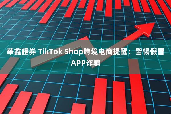 華鑫證券 TikTok Shop跨境电商提醒：警惕假冒APP诈骗