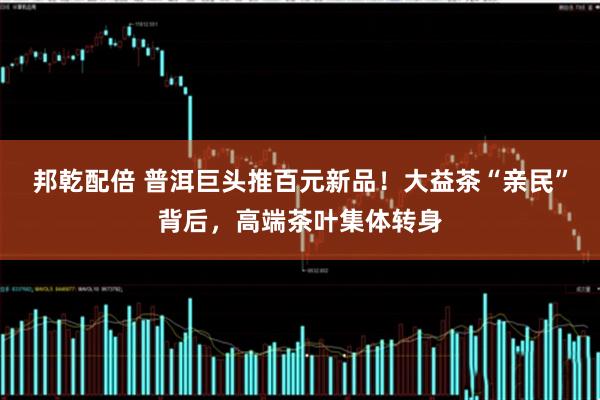邦乾配倍 普洱巨头推百元新品！大益茶“亲民”背后，高端茶叶集体转身