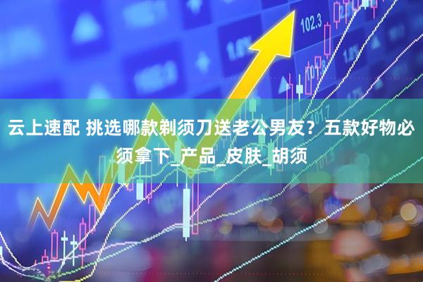 云上速配 挑选哪款剃须刀送老公男友？五款好物必须拿下_产品_皮肤_胡须