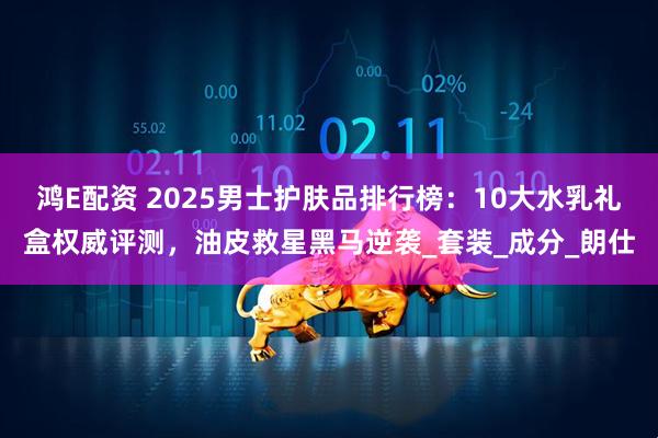 鸿E配资 2025男士护肤品排行榜：10大水乳礼盒权威评测，油皮救星黑马逆袭_套装_成分_朗仕