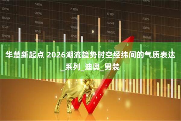 华楚新起点 2026潮流趋势时空经纬间的气质表达_系列_迪奥_男装