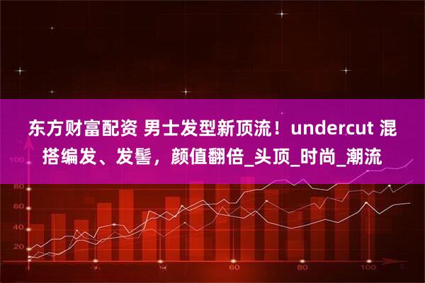 东方财富配资 男士发型新顶流！undercut 混搭编发、发髻，颜值翻倍_头顶_时尚_潮流