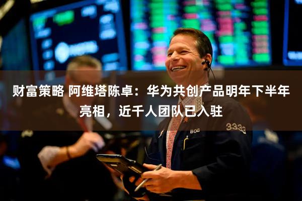 财富策略 阿维塔陈卓：华为共创产品明年下半年亮相，近千人团队已入驻