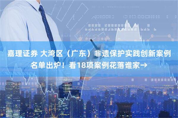 嘉理证券 大湾区（广东）非遗保护实践创新案例名单出炉！看18项案例花落谁家→