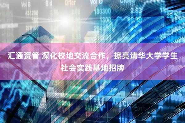 汇通资管 深化校地交流合作，擦亮清华大学学生社会实践基地招牌