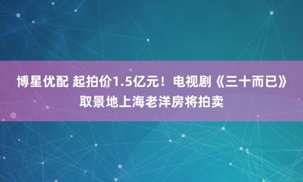 博星优配 起拍价1.5亿元！电视剧《三十而已》取景地上海老洋房将拍卖