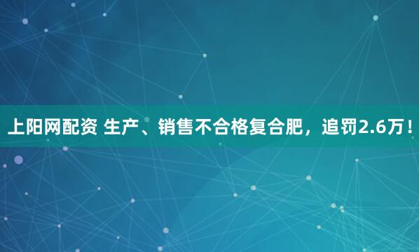 上阳网配资 生产、销售不合格复合肥，追罚2.6万！