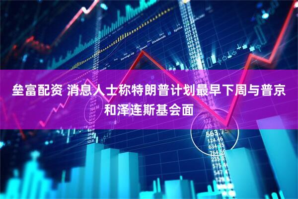 垒富配资 消息人士称特朗普计划最早下周与普京和泽连斯基会面