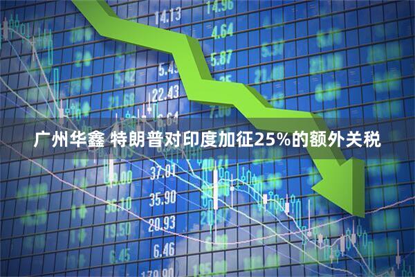 广州华鑫 特朗普对印度加征25%的额外关税