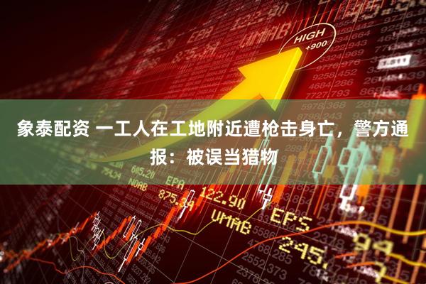 象泰配资 一工人在工地附近遭枪击身亡，警方通报：被误当猎物