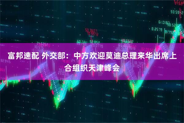 富邦速配 外交部：中方欢迎莫迪总理来华出席上合组织天津峰会