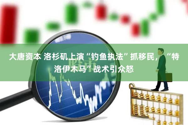 大唐资本 洛杉矶上演“钓鱼执法”抓移民， “特洛伊木马”战术引众怒