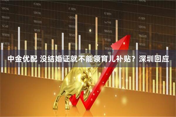 中金优配 没结婚证就不能领育儿补贴？深圳回应